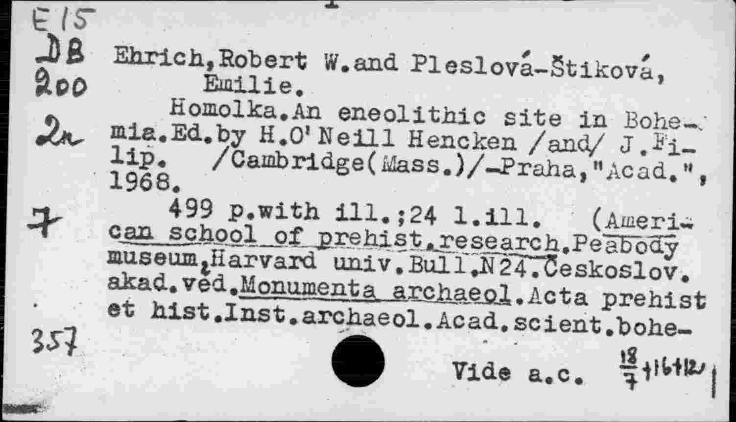 ﻿Ehrich,Robert W.and Pleslova-Stikova, Emilie.
Homolka.An eneolithic site in Bohe-, mia.Ed.by H.O'Neill Hencken /and/ J.*i-lip. /Cambridge(ûîass.)/-J>raha, "Acad..”, 1968.
—	499 p.with ill.;24 1.111, (Ашегі~
-Г can school of prehist,.research.Peabôay museumarvard. univrBull,N247üeskoslov. akad..ved.,Monumenta archaeol.Acta prehist et hist.Inst.archaeol.Acad..scient.bohe-
ф Vide a.c.